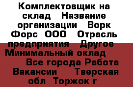 Комплектовщик на склад › Название организации ­ Ворк Форс, ООО › Отрасль предприятия ­ Другое › Минимальный оклад ­ 30 000 - Все города Работа » Вакансии   . Тверская обл.,Торжок г.